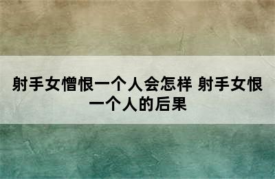 射手女憎恨一个人会怎样 射手女恨一个人的后果